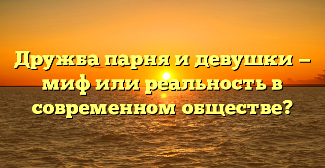 Дружба парня и девушки — миф или реальность в современном обществе?