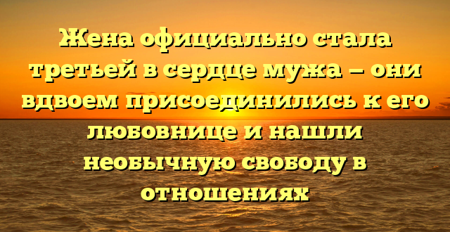 Жена официально стала третьей в сердце мужа — они вдвоем присоединились к его любовнице и нашли необычную свободу в отношениях