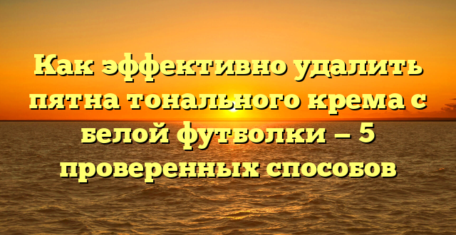 Как эффективно удалить пятна тонального крема с белой футболки — 5 проверенных способов