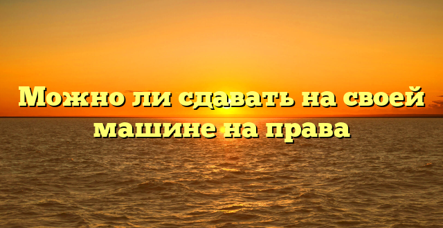 Можно ли сдавать на своей машине на права