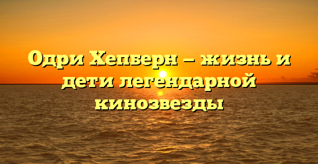 Одри Хепберн — жизнь и дети легендарной кинозвезды