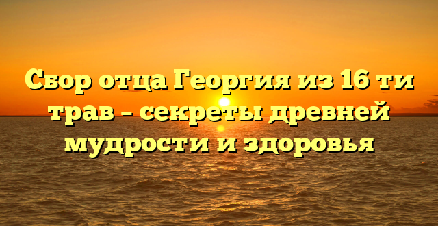 Сбор отца Георгия из 16 ти трав – секреты древней мудрости и здоровья
