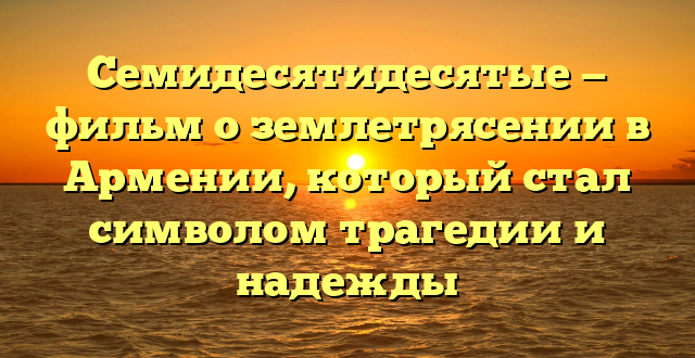 Семидесятидесятые — фильм о землетрясении в Армении, который стал символом трагедии и надежды
