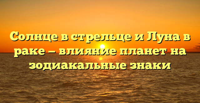Солнце в стрельце и Луна в раке — влияние планет на зодиакальные знаки